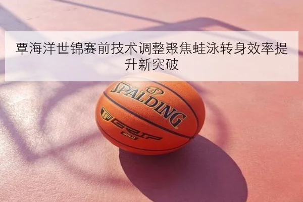 覃海洋世锦赛前技术调整聚焦蛙泳转身效率提升新突破