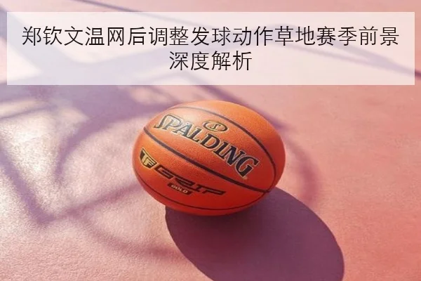 郑钦文温网后调整发球动作草地赛季前景深度解析