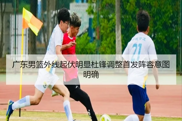 广东男篮外线起伏明显杜锋调整首发阵容意图明确