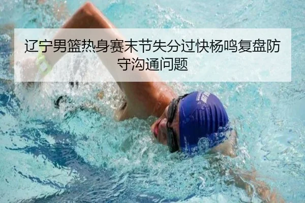 辽宁男篮热身赛末节失分过快杨鸣复盘防守沟通问题