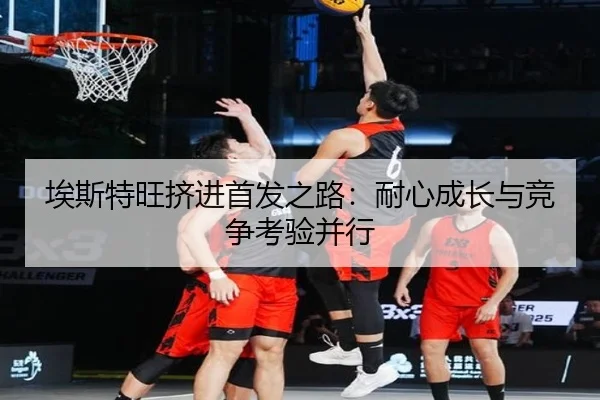 埃斯特旺挤进首发之路：耐心成长与竞争考验并行